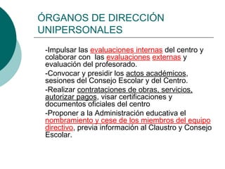 ÓRGANOS DE DIRECCIÓN
UNIPERSONALES
-Impulsar las evaluaciones internas del centro y
colaborar con las evaluaciones externas y
evaluación del profesorado.
-Convocar y presidir los actos académicos,
sesiones del Consejo Escolar y del Centro.
-Realizar contrataciones de obras, servicios,
autorizar pagos, visar certificaciones y
documentos oficiales del centro
-Proponer a la Administración educativa el
nombramiento y cese de los miembros del equipo
directivo, previa información al Claustro y Consejo
Escolar.

 