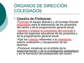 ÓRGANOS DE DIRECCIÓN
COLEGIADOS


Claustro de Profesores:
-Formular al equipo directivo y al Consejo Escolar
propuestas para la elaboración de los proyectos
del centro y de la programación general anual.
-Aprobar y evaluar la concreción del currículo y
todos los aspectos educativos de los proyectos y
de la programación general anual.
-Fijar los criterios referentes a la orientación,
tutoría, evaluación y recuperación de los
alumnos.
-Promover iniciativas en el ámbito de la
experimentación y de la investigación pedagógica
y en la formación del profesorado del centro.

 