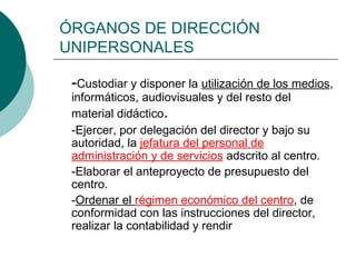 ÓRGANOS DE DIRECCIÓN
UNIPERSONALES
-Custodiar y disponer la utilización de los medios,
informáticos, audiovisuales y del resto del
material didáctico.
-Ejercer, por delegación del director y bajo su
autoridad, la jefatura del personal de
administración y de servicios adscrito al centro.
-Elaborar el anteproyecto de presupuesto del
centro.
-Ordenar el régimen económico del centro, de
conformidad con las instrucciones del director,
realizar la contabilidad y rendir

 