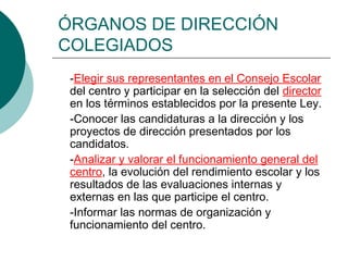 ÓRGANOS DE DIRECCIÓN
COLEGIADOS
-Elegir sus representantes en el Consejo Escolar
del centro y participar en la selección del director
en los términos establecidos por la presente Ley.
-Conocer las candidaturas a la dirección y los
proyectos de dirección presentados por los
candidatos.
-Analizar y valorar el funcionamiento general del
centro, la evolución del rendimiento escolar y los
resultados de las evaluaciones internas y
externas en las que participe el centro.
-Informar las normas de organización y
funcionamiento del centro.
 