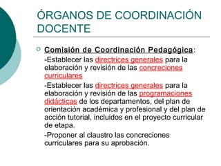 ÓRGANOS DE COORDINACIÓN
DOCENTE
 Comisión de Coordinación Pedagógica:
-Establecer las directrices generales para la
elaboración y revisión de las concreciones
curriculares
-Establecer las directrices generales para la
elaboración y revisión de las programaciones
didácticas de los departamentos, del plan de
orientación académica y profesional y del plan de
acción tutorial, incluidos en el proyecto curricular
de etapa.
-Proponer al claustro las concreciones
curriculares para su aprobación.
 