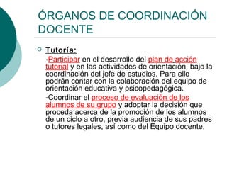 ÓRGANOS DE COORDINACIÓN
DOCENTE
 Tutoría:
-Participar en el desarrollo del plan de acción
tutorial y en las actividades de orientación, bajo la
coordinación del jefe de estudios. Para ello
podrán contar con la colaboración del equipo de
orientación educativa y psicopedagógica.
-Coordinar el proceso de evaluación de los
alumnos de su grupo y adoptar la decisión que
proceda acerca de la promoción de los alumnos
de un ciclo a otro, previa audiencia de sus padres
o tutores legales, así como del Equipo docente.
 