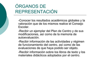 ÓRGANOS DE
REPRESENTACIÓN
-Conocer los resultados académicos globales y la
valoración que de los mismos realice el Consejo
Escolar.
-Recibir un ejemplar del Plan de Centro y de sus
modificaciones, así como de la memoria de
autoevaluación.
-Recibir información de las actividades y régimen
de funcionamiento del centro, así como de las
evaluaciones de que haya podido ser objeto.
-Recibir información sobre los libros de texto y los
materiales didácticos adoptados por el centro.
 