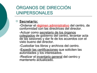 ÓRGANOS DE DIRECCIÓN
UNIPERSONALES
 Secretario:
-Ordenar el régimen administrativo del centro, de
conformidad con las directrices del director.
-Actuar como secretario de los órganos
colegiados de gobierno del centro, levantar acta
de las sesiones y dar fe de los acuerdos con el
visto bueno del director.
-Custodiar los libros y archivos del centro.
-Expedir las certificaciones que soliciten las
autoridades y los interesados.
-Realizar el inventario general del centro y
mantenerlo actualizado.
 