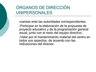 ÓRGANOS DE DIRECCIÓN
UNIPERSONALES
cuentas ante las autoridades correspondientes.
-Participar en la elaboración de la propuesta de
proyecto educativo y de la programación general
anual, junto con el resto del equipo directivo.
-Velar por el mantenimiento material del centro en
todos sus aspectos, de acuerdo con las
indicaciones del director.
 