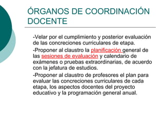 ÓRGANOS DE COORDINACIÓN
DOCENTE
-Velar por el cumplimiento y posterior evaluación
de las concreciones curriculares de etapa.
-Proponer al claustro la planificación general de
las sesiones de evaluación y calendario de
exámenes o pruebas extraordinarias, de acuerdo
con la jefatura de estudios.
-Proponer al claustro de profesores el plan para
evaluar las concreciones curriculares de cada
etapa, los aspectos docentes del proyecto
educativo y la programación general anual.
 