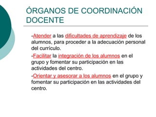 ÓRGANOS DE COORDINACIÓN
DOCENTE
-Atender a las dificultades de aprendizaje de los
alumnos, para proceder a la adecuación personal
del currículo.
-Facilitar la integración de los alumnos en el
grupo y fomentar su participación en las
actividades del centro.
-Orientar y asesorar a los alumnos en el grupo y
fomentar su participación en las actividades del
centro.
 