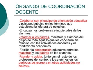 ÓRGANOS DE COORDINACIÓN
DOCENTE
-Colaborar con el equipo de orientación educativa
y psicopedagógica en los términos que
establezca la jefatura de estudios.
-Encauzar los problemas e inquietudes de los
alumnos.
-Informar a los padres, maestros y alumnos del
grupo de todo aquello que les concierna en
relación con las actividades docentes y el
rendimiento académico.
-Facilitar la cooperación educativa entre los
maestros y los padres de los alumnos.
-Atender y cuidar, junto con el resto de los
profesores del centro, a los alumnos en los
períodos de recreo y en otras actividades no
lectivas
 