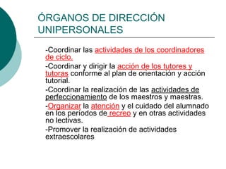 ÓRGANOS DE DIRECCIÓN
UNIPERSONALES
-Coordinar las actividades de los coordinadores
de ciclo.
-Coordinar y dirigir la acción de los tutores y
tutoras conforme al plan de orientación y acción
tutorial.
-Coordinar la realización de las actividades de
perfeccionamiento de los maestros y maestras.
-Organizar la atención y el cuidado del alumnado
en los períodos de recreo y en otras actividades
no lectivas.
-Promover la realización de actividades
extraescolares
 