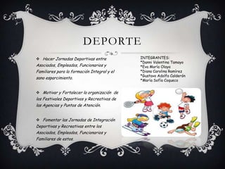 DEPORTE
 Hacer Jornadas Deportivas entre
Asociados, Empleados, Funcionarios y
Familiares para la formación Integral y el
sano esparcimiento.
 Motivar y Fortalecer la organización de
los Festivales Deportivos y Recreativos de
las Agencias y Puntos de Atención.
 Fomentar las Jornadas de Integración
Deportivas y Recreativas entre los
Asociados, Empleados, Funcionarios y
Familiares de estos.
INTEGRANTES:
*Danni Valentina Tamayo
*Eva María Olaya
*Diana Carolina Ramírez
*Gustavo Adolfo Calderón
*María Sofía Coqueco
 