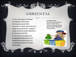 AMBIENTAL
 Es el encargado de Planear
actividades y desarrollar
estrategias que permitan
reconocer acciones concretas en el
campo de la prevención, cuidado y
conservación del medio ambiente y
los recursos naturales.
 Participar activamente en
programas establecidos con el
propósito de concientizar a la
comunidad educativa en temas
ambientales.
INTEGRANTES:
*Yessika Julieth Espinosa
*Eryca Yaneth Ortiz
*Xiomara Alexandra Reyes
*Karen Natalia Matallana
*Diego Polania
 