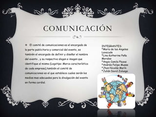 COMUNICACIÓN
 El comité de comunicaciones es el encargado de
la parte publicitaria y comercial del evento, es
también el encargado de definir y diseñar el nombre
del evento , y su respectivo slogan e imagen que
identifique al mismo (Logotipo: Marca característica
de cada empresa),también el comité de
comunicaciones es el que establece cuales serán los
medios mas adecuados para la divulgación del evento
en forma cordial.
INTEGRANTES:
*María de los Angeles
Lavacude
*Lina Katherine Peña
Morales
*Angie Camila Plazas
*Andrés Felipe Musse
*Jhon Nicolás Marín
*Julián David Zuluaga
 