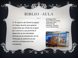 BIBLIO -AULA
 El objetivo del Comité es apoyar
el trabajo docente para generar
condiciones que refuercen el gusto
por la lectura y que permitan el
desarrollo de las habilidades
lectoras de los estudiantes, de tal
forma que se convierta en una
práctica cotidiana entre los
estudiantes.
INTEGRANTES:
*Laura Marcela Ortega
*Sebastián López
*Erika Galindo
*Rosimary Andrade
*Laura Melissa Rojas
 