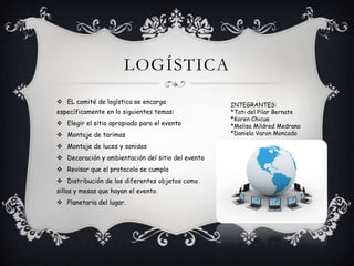 LOGÍSTICA
 EL comité de logística se encarga
específicamente en lo siguientes temas:
 Elegir el sitio apropiado para el evento
 Montaje de tarimas
 Montaje de luces y sonidos
 Decoración y ambientación del sitio del evento
 Revisar que el protocolo se cumpla
 Distribución de los diferentes objetos como
sillas y mesas que hayan el evento.
 Planetaria del lugar.
INTEGRANTES:
*Tati del Pilar Bernate
*Karen Chicue
*Melisa Mildred Medrano
*Daniela Varon Moncada
 