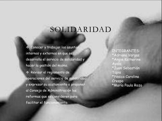 SOLIDARIDAD
 Conocer y trabajar los asuntos
internos y externos en que se
desarrolla el servicio de solidaridad y
hacer la gestión del mismo.
 Revisar el reglamento de
operaciones del servicio de solidaridad
y expresar su acatamiento o proponer
al Consejo de Administración las
reformas que se consideren para
facilitar el funcionamiento.
INTEGRANTES:
*Adriana Vargas
*Angie Katherine
Ayala
*Juan Sebastián
Tapia
*Yesica Carolina
Crespo
*María Paula Rozo
 