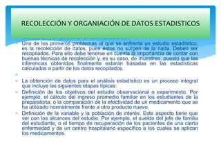  Recolección y Organización de datos Estadísticos
 Uno de los primeros problemas al que se enfrenta un estudio estadístico,
es la recolección de datos, pues éstos no surgen de la nada. Deben ser
recopilados. Para ello debe tenerse en cuenta la importancia de contar con
buenas técnicas de recolección y, es su caso, de muestreo, puesto que las
inferencias obtenidas finalmente estarán basadas en las estadísticas
calculadas a partir de los datos recopilados.

 La obtención de datos para el análisis estadístico es un proceso integral
que incluye las siguientes etapas típicas:
 Definición de los objetivos del estudio observacional o experimento. Por
ejemplo, el cálculo del ingreso promedio familiar en los estudiantes de la
preparatoria, o la comparación de la efectividad de un medicamento que se
ha utilizado normalmente frente a otro producto nuevo.
 Definición de la variable y la población de interés. Este aspecto tiene que
ver con los alcances del estudio. Por ejemplo, el sueldo del jefe de familia
del estudiante, o el tiempo de recuperación de los pacientes de una cierta
enfermedad y de un centro hospitalario específico a los cuales se aplican
los medicamentos.
RECOLECCIÓN Y ORGANIACIÓN DE DATOS ESTADISTICOS
 