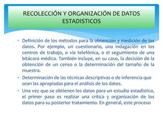  Definición de los métodos para la obtención y medición de los
datos. Por ejemplo, un cuestionario, una indagación en los
centros de trabajo, o vía telefónica, o el seguimiento de una
bitácora médica. También incluye, en su caso, la decisión de la
obtención de un censo o la determinación del tamaño de la
muestra.
 Determinación de las técnicas descriptivas o de inferencia que
sean las apropiadas para el análisis de los datos.
 Una vez que se obtienen los datos para un estudio estadístico,
el primer paso es realizar una crítica y organización de los
datos para su posterior tratamiento. En general, este proceso
RECOLECCIÓN Y ORGANIZACIÓN DE DATOS
ESTADISTICOS
 