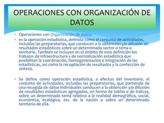  Operaciones con Organización de datos.
 es la operación estadística, definida como el conjunto de actividades,
incluidas las preparatorias, que conducen a la obtención y/o difusión de
resultados estadísticos sobre un determinado sector o tema o
territorio. También se incluyen en el ámbito de esta definición los
trabajos de infraestructura y de normalización estadística que
posibilitan la coordinación, homogeneización e integración de las
estadísticas, así como la recopilación de resultados y la confección de
síntesis.
 Se define como operación estadística, a efectos del Inventario, el
conjunto de actividades, incluidas las preparatorias, que partiendo de
una recogida de datos individuales conducen a la obtención y/o difusión
de resultados estadísticos agregados, en forma de tablas o de índices,
sobre un determinado tema relativo a la realidad demográfica, social,
económica, ecológica, etc. de la nación o sobre un determinado
territorio de ella.
OPERACIONES CON ORGANIZACIÓN DE
DATOS
 