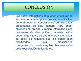  Los datos estadísticos se pueden encontrar de
forma no ordenada, por lo que es muy difícil en
general, obtener conclusiones de los datos
presentados de esta manera. Para poder
obtener una precisa y rápida información con
propósitos de descripción o análisis, estos
deben organizarse de una manera sistemática;
es decir, se requiere que los datos sean
clasificados. Esta clasificación
u organización puede muy bien hacerse antes
de la recopilación de los datos.
CONCLUSIÓN
 