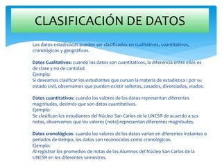
Los datos estadísticos pueden ser clasificados en cualitativos, cuantitativos,
cronológicos y geográficos.
Datos Cualitativos: cuando los datos son cuantitativos, la diferencia entre ellos es
de clase y no de cantidad.
Ejemplo:
Si deseamos clasificar los estudiantes que cursan la materia de estadística I por su
estado civil, observamos que pueden existir solteros, casados, divorciados, viudos.
Datos cuantitativos: cuando los valores de los datos representan diferentes
magnitudes, decimos que son datos cuantitativos.
Ejemplo:
Se clasifican los estudiantes del Núcleo San Carlos de la UNESR de acuerdo a sus
notas, observamos que los valores (nota) representan diferentes magnitudes.
Datos cronológicos: cuando los valores de los datos varían en diferentes instantes o
períodos de tiempo, los datos son reconocidos como cronológicos.
Ejemplo:
Al registrar los promedios de notas de los Alumnos del Núcleo San Carlos de la
UNESR en los diferentes semestres.
CLASIFICACIÓN DE DATOS
 