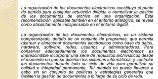 La organización de los documentos electrónicos constituye el punto 
de partida para cualquier actuación dirigida a normalizar la gestión 
de los documentos de archivo en una organización. Esta 
recomendación, aplicable también en el entorno analógico, se revela 
como absolutamente indispensable en el entorno digital. 
La organización de los documentos electrónicos, es un sistema 
computarizado, dotado de un conjunto de programas, que permita 
rastrear y almacenar documentos electrónicos como base de datos, 
hardware, software, redes, usuarios, y administradores. Para 
conservar adecuadamente los documentos electrónicos es 
imprescindible incorporar una serie de requisitos archivísticos desde 
el momento en que se diseñan los sistemas informáticos; y controlar 
los documentos durante todo su ciclo de vida para garantizar su 
calidad e integridad permanente. Tal medida no puede llevarse a 
cabo sin un conjunto de políticas y estrategias generales que 
faciliten la gestión de documentos a lo largo de su ciclo de vida. 
 