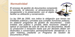 Normatividad 
El proceso de gestión de documentos comprende 
la consulta, la retención, el almacenamiento, la 
recuperación y la preservación; con el objeto de 
facilitar su utilización y conservación. 
La ley 594 de 2000, nos indica la obligación que tienen las 
entidades públicas y privadas que cumplen funciones públicas, 
en elaborar programas de gestión de documentos . Cada 
entidad, sea pública o privada, debe reconocer, adaptar y 
aplicar el concepto de ciclo de vida de los documentos, desde 
su producción o recepción hasta que por decisión deben ser 
destruidos o conservados permanentemente atendiendo a su 
valor histórico, mediante un Programa de Gestión de 
Documentos (PGD). 
 