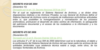 DECRETO 4124 DE 2004 
(Diciembre 10) 
Derogado por el art. 33, Decreto Nacional 2578 de 2012 
Por el cual se reglamenta el Sistema Nacional de Archivos, y se dictan otras 
disposiciones relativas a los Archivos Privados. La Ley General de Archivos define el 
Sistema Nacional de Archivos como el conjunto de instituciones archivísticas articuladas 
entre sí, que posibilitan la homogeneización y normalización de los procesos 
archivísticos, promueven el desarrollo de estos centros de información, la salvaguarda 
del patrimonio documental y el acceso de los ciudadanos a la información y a los 
documentos 
DECRETO 475 DE 2006 
(Noviembre 22) 
Derogado por el art.6, Decreto Distrital 329 de 2013. 
Los artículos 5° y 6° de la Ley 594 de 2000 determinan cual es la naturaleza, el objeto y 
la conformación del Sistema Nacional de Archivo del que hacen parte los archivos de las 
entidades territoriales cuya asistencia técnica estará a cargo, entre otros, de los 
Consejos Territoriales de Archivos. 
 