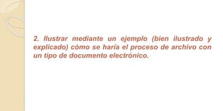 2. Ilustrar mediante un ejemplo (bien ilustrado y 
explicado) cómo se haría el proceso de archivo con 
un tipo de documento electrónico. 
 