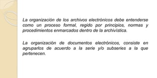 La organización de los archivos electrónicos debe entenderse 
como un proceso formal, regido por principios, normas y 
procedimientos enmarcados dentro de la archivística. 
La organización de documentos electrónicos, consiste en 
agruparlos de acuerdo a la serie y/o subseries a la que 
pertenecen. 
 