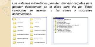 Los sistemas informáticos permiten manejar carpetas para 
guardar documentos en el disco duro del pc. Estas 
categorías se asimilan a las series y subseries 
documentales. 
Series 
 