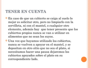 TENER EN CUENTA
 En caso de que un cubierto se caiga al suelo lo
mejor es solicitar otro, pero no limpiarlo con la
servilleta, ni con el mantel, o cualquier otro
elemento, además hay que tener presente que los
cubiertos propios nunca se van a utilizar en
alimentos que no sean los suyos.
 Una vez que hayamos utilizado los cubiertos,
nunca se vuelven a apoyar en el mantel, y se
depositan en otro sitio que no sea el plato, si
necesitamos hacer una pausa dejaremos los
cubiertos apoyados sobre el plato en su
correspondiente lado.
 