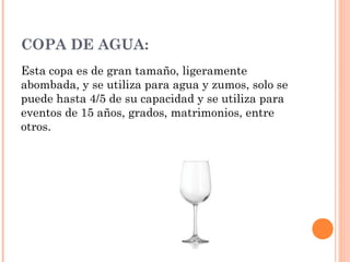 COPA DE AGUA:
Esta copa es de gran tamaño, ligeramente
abombada, y se utiliza para agua y zumos, solo se
puede hasta 4/5 de su capacidad y se utiliza para
eventos de 15 años, grados, matrimonios, entre
otros.
 