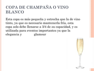COPA DE CHAMPAÑA O VINO
BLANCO
Esta copa es más pequeña y estrecha que la de vino
tinto, ya que es necesario mantenerla fría, esta
copa solo debe llenarse a 3/4 de su capacidad, y es
utilizada para eventos importantes ya que la
elegancia y glamour
 