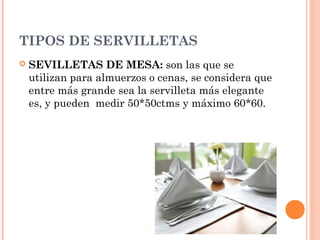 TIPOS DE SERVILLETAS
 SEVILLETAS DE MESA: son las que se
utilizan para almuerzos o cenas, se considera que
entre más grande sea la servilleta más elegante
es, y pueden medir 50*50ctms y máximo 60*60.
 
