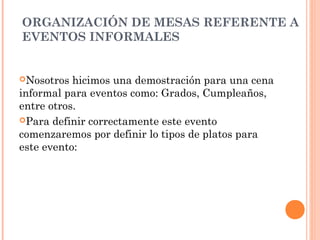 ORGANIZACIÓN DE MESAS REFERENTE A
EVENTOS INFORMALES
Nosotros hicimos una demostración para una cena
informal para eventos como: Grados, Cumpleaños,
entre otros.
Para definir correctamente este evento
comenzaremos por definir lo tipos de platos para
este evento:
 