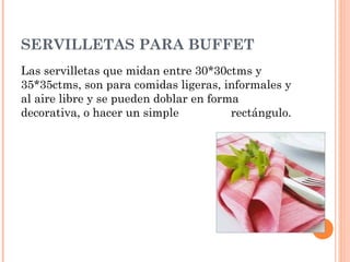 SERVILLETAS PARA BUFFET
Las servilletas que midan entre 30*30ctms y
35*35ctms, son para comidas ligeras, informales y
al aire libre y se pueden doblar en forma
decorativa, o hacer un simple rectángulo.
 