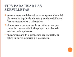 TIPS PARA USAR LAS
SERVILLETAS
 en una mesa se debe colocar siempre encima del
plato o a la izquierda de este y se debe doblar en
forma rectangular o triangular.
 al sentarnos en la mesa la servilleta hay que
tomarla con suavidad, desplegarla y ubicarla
encima de las piernas.
 en ningún caso la ubicaremos en el cuello, ni
sobre la parte superior de la cintura. 
 