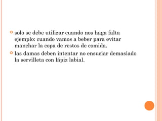  solo se debe utilizar cuando nos haga falta
ejemplo: cuando vamos a beber para evitar
manchar la copa de restos de comida.
 las damas deben intentar no ensuciar demasiado
la servilleta con lápiz labial.
 