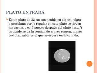 PLATO ENTRADA
 Es un plato de 32 cm construido en alpaca, plata
o porcelana por lo regular en este plato se sirven
las carnes y está puesto después del plato base. Y
es donde se da la comida de mayor espera, mayor
textura, sabor es el que se espera en la comida.
 
