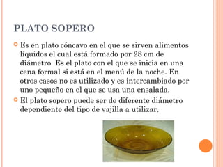 PLATO SOPERO
 Es en plato cóncavo en el que se sirven alimentos
líquidos el cual está formado por 28 cm de
diámetro. Es el plato con el que se inicia en una
cena formal si está en el menú de la noche. En
otros casos no es utilizado y es intercambiado por
uno pequeño en el que se usa una ensalada.
 El plato sopero puede ser de diferente diámetro
dependiente del tipo de vajilla a utilizar.
 
