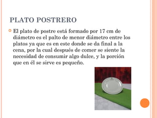 PLATO POSTRERO
 El plato de postre está formado por 17 cm de
diámetro es el palto de menor diámetro entre los
platos ya que es en este donde se da final a la
cena, por la cual después de comer se siente la
necesidad de consumir algo dulce, y la porción
que en él se sirve es pequeño.
 