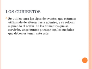 LOS CUBIERTOS
 Se utiliza para los tipos de eventos que estamos
utilizando de afuera hacia adentro, y se colocan
siguiendo el orden de los alimentos que se
servirán, unos puntos a tratar son los modales
que debemos tener ante este:
 