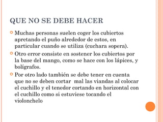 QUE NO SE DEBE HACER
 Muchas personas suelen coger los cubiertos
apretando el puño alrededor de estos, en
particular cuando se utiliza (cuchara sopera).
 Otro error consiste en sostener los cubiertos por
la base del mango, como se hace con los lápices, y
bolígrafos.
 Por otro lado también se debe tener en cuenta
que no se deben cortar mal las viandas al colocar
el cuchillo y el tenedor cortando en horizontal con
el cuchillo como si estuviese tocando el
violonchelo
 