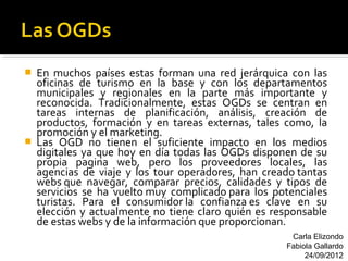   En muchos países estas forman una red jerárquica con las
    oficinas de turismo en la base y con los departamentos
    municipales y regionales en la parte más importante y
    reconocida. Tradicionalmente, estas OGDs se centran en
    tareas internas de planificación, análisis, creación de
    productos, formación y en tareas externas, tales como, la
    promoción y el marketing.
   Las OGD no tienen el suficiente impacto en los medios
    digitales ya que hoy en día todas las OGDs disponen de su
    propia pagina web, pero los proveedores locales, las
    agencias de viaje y los tour operadores, han creado tantas
    webs que navegar, comparar precios, calidades y tipos de
    servicios se ha vuelto muy complicado para los potenciales
    turistas. Para el consumidor la confianza es clave en su
    elección y actualmente no tiene claro quién es responsable
    de estas webs y de la información que proporcionan.
                                                      Carla Elizondo
                                                     Fabiola Gallardo
                                                          24/09/2012
 