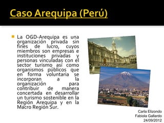    La OGD-Arequipa es una
    organización privada sin
    fines de lucro, cuyos
    miembros son empresas e
    instituciones privadas y
    personas vinculadas con el
    sector turismo así como
    organismos públicos que
    en forma voluntaria se
    incorporan       a       la
    organización          para
    contribuir   de    manera
    concertada en desarrollar
    un turismo sostenible en la
    Región Arequipa y en la
    Macro Región Sur.
                                   Carla Elizondo
                                  Fabiola Gallardo
                                       24/09/2012
 