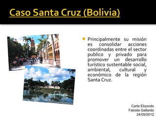    Principalmente su misión
    es consolidar acciones
    coordinadas entre el sector
    publico y privado para
    promover un desarrollo
    turístico sustentable social,
    ambiental,     cultural    y
    económico de la región
    Santa Cruz.



                         Carla Elizondo
                        Fabiola Gallardo
                             24/09/2012
 