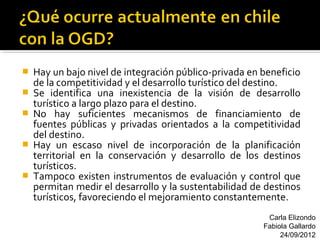    Hay un bajo nivel de integración público-privada en beneficio
    de la competitividad y el desarrollo turístico del destino.
   Se identifica una inexistencia de la visión de desarrollo
    turístico a largo plazo para el destino.
   No hay suficientes mecanismos de financiamiento de
    fuentes públicas y privadas orientados a la competitividad
    del destino.
   Hay un escaso nivel de incorporación de la planificación
    territorial en la conservación y desarrollo de los destinos
    turísticos.
   Tampoco existen instrumentos de evaluación y control que
    permitan medir el desarrollo y la sustentabilidad de destinos
    turísticos, favoreciendo el mejoramiento constantemente.
                                                         Carla Elizondo
                                                        Fabiola Gallardo
                                                             24/09/2012
 