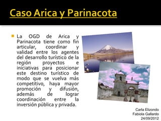    La OGD de Arica y
    Parinacota tiene como fin
    articular,    coordinar      y
    validad entre los agentes
    del desarrollo turístico de la
    región      proyectos        e
    iniciativas para posicionar
    este destino turístico de
    modo que se vuelva más
    competitivo, haya mayor
    promoción       y    difusión,
    además         de       lograr
    coordinación      entre     la
    inversión pública y privada.
                                      Carla Elizondo
                                     Fabiola Gallardo
                                          24/09/2012
 