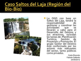    La OGD con base en
    Saltos del Laja, tendrá la
    responsabilidad           de
    gestionar y coordinar las
    actividades      que      se
    llevarán a cabo para el
    Desarrollo del Destino y
    sus atractivos, incluidas
    las tareas de: Planificación
    Turística, Gestión de
    Proyectos y Promoción. El
    grupo Gestor del Destino
    está conformado por los
    actores más relevantes
    del sector, tanto públicos
    como privados.
                        Carla Elizondo
                       Fabiola Gallardo
                            24/09/2012
 