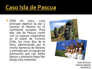    OGD en 2012, cuyo
    principal objetivo es dar a
    conocer el destino en el
    continente europeo. Para
    ello, Isla de Pascua contó
    con un espacio corporativo
    en el stand de Turismo
    Chile, los cinco días de la
    feria, administrado por la
    misma Gerencia de Destino
    y animado por un equipo de
    promoción que con bailes
    típicos y artesanía Rapa Nui
    atrajo a los visitantes.
                                    Carla Elizondo
                                   Fabiola Gallardo
                                        24/09/2012
 